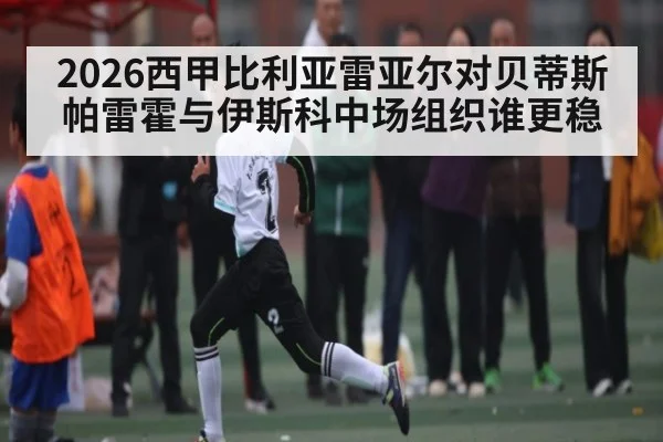 2026西甲比利亚雷亚尔对贝蒂斯帕雷霍与伊斯科中场组织谁更稳