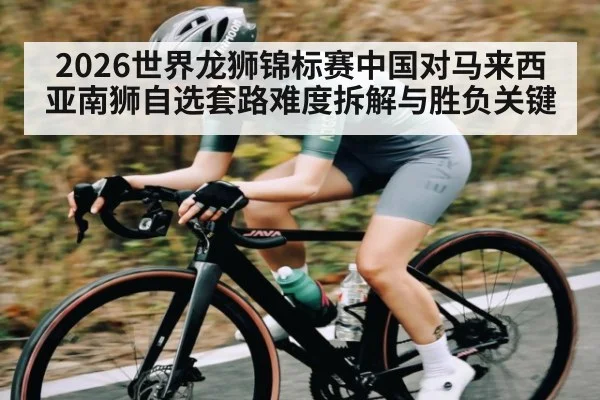 2026世界龙狮锦标赛中国对马来西亚南狮自选套路难度拆解与胜负关键