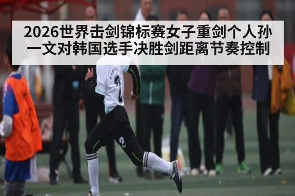 2026世界击剑锦标赛女子重剑个人孙一文对韩国选手决胜剑距离节奏控制